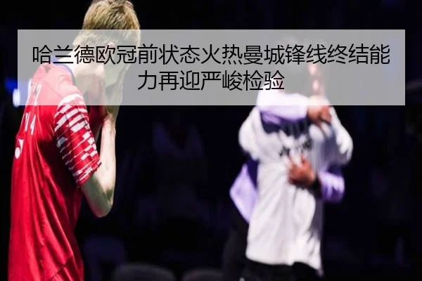 哈兰德欧冠前状态火热曼城锋线终结能力再迎严峻检验