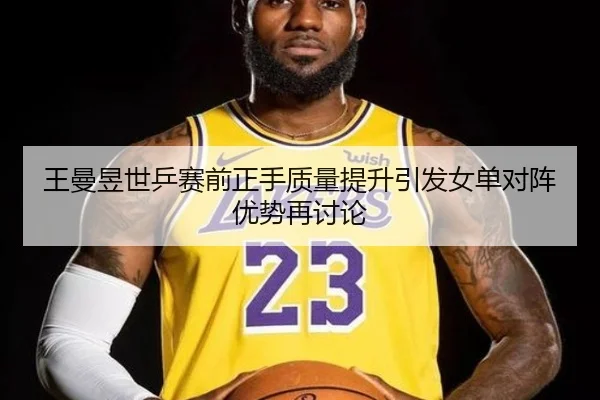 王曼昱世乒赛前正手质量提升引发女单对阵优势再讨论